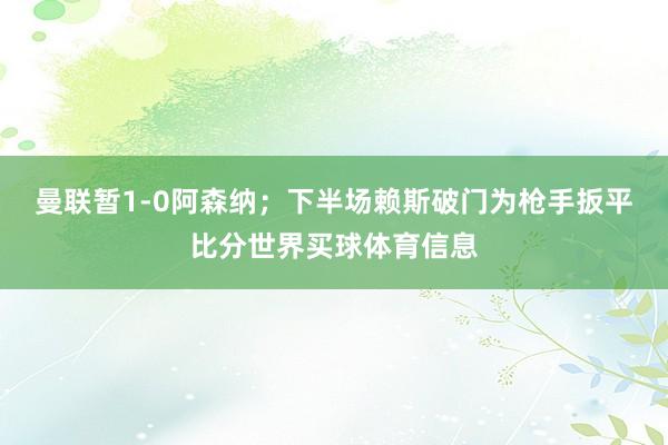 曼联暂1-0阿森纳；下半场赖斯破门为枪手扳平比分世界买球体育信息