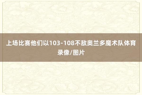 上场比赛他们以103-108不敌奥兰多魔术队体育录像/图片