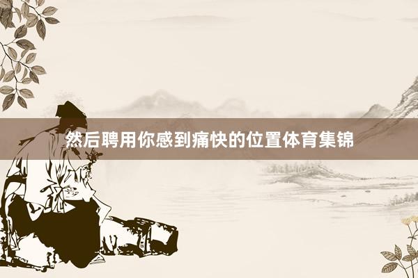 然后聘用你感到痛快的位置体育集锦