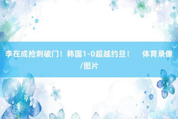 李在成抢刺破门！韩国1-0超越约旦！    体育录像/图片