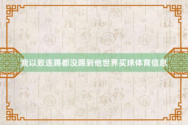 我以致连踢都没踢到他世界买球体育信息