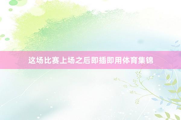 这场比赛上场之后即插即用体育集锦