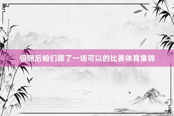 但随后咱们踢了一场可以的比赛体育集锦