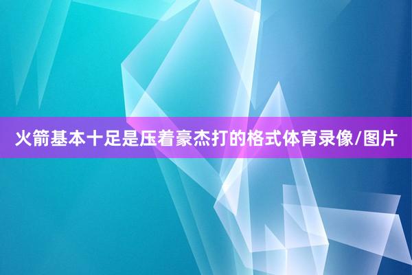 火箭基本十足是压着豪杰打的格式体育录像/图片