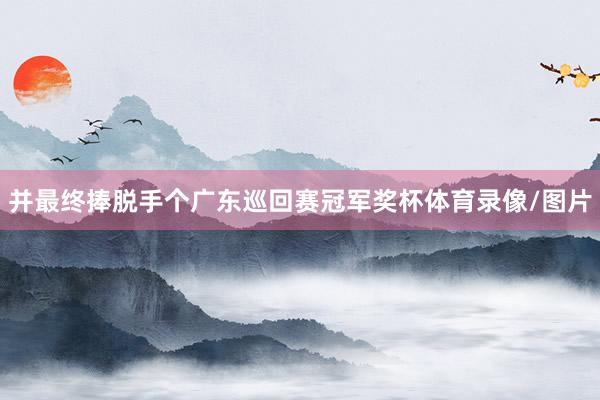 并最终捧脱手个广东巡回赛冠军奖杯体育录像/图片