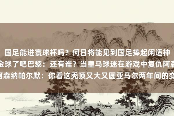 国足能进寰球杯吗？何日将能见到国足捧起闲适神杯？不会真给登贝莱拿金球了吧巴黎：还有谁？当皇马球迷在游戏中复仇阿森纳帕尔默：你看这秃顶又大又圆亚马尔两年间的变化     世界买球体育信息