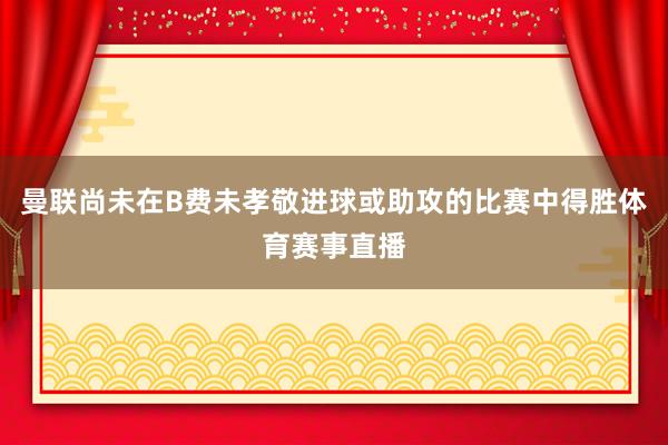 曼联尚未在B费未孝敬进球或助攻的比赛中得胜体育赛事直播