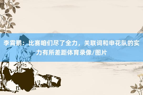 李霄鹏：比赛咱们尽了全力，关联词和申花队的实力有所差距体育录像/图片