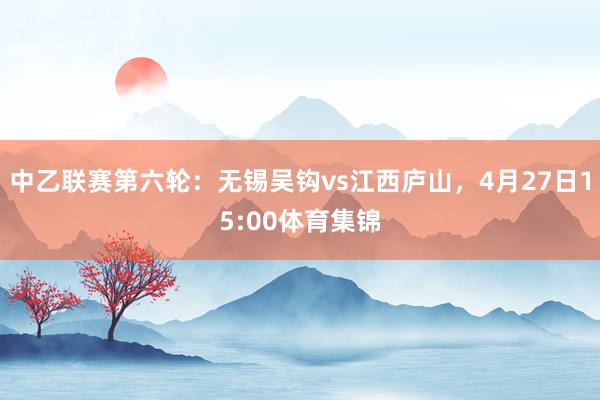 中乙联赛第六轮：无锡吴钩vs江西庐山，4月27日15:00体育集锦