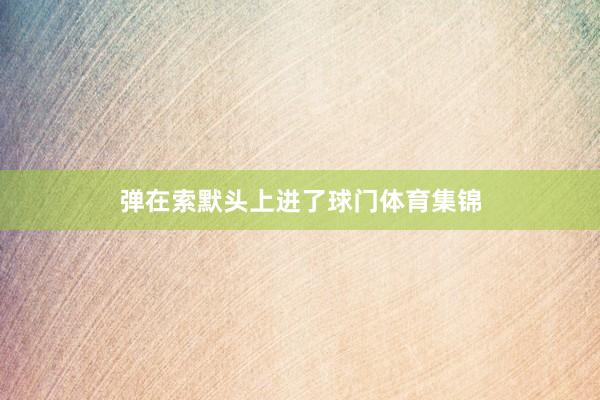 弹在索默头上进了球门体育集锦