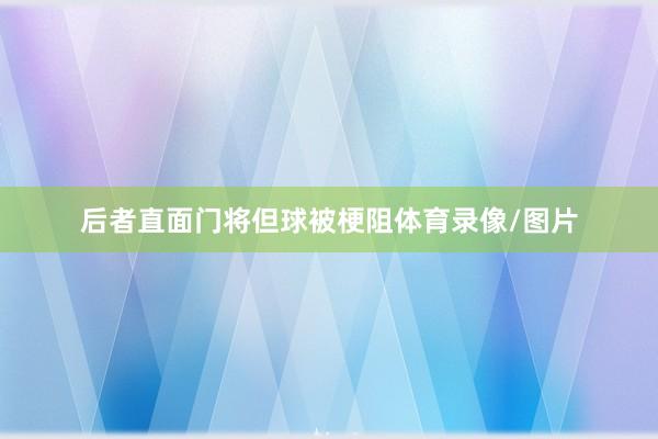 后者直面门将但球被梗阻体育录像/图片