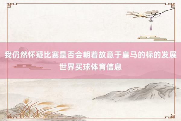 我仍然怀疑比赛是否会朝着故意于皇马的标的发展世界买球体育信息