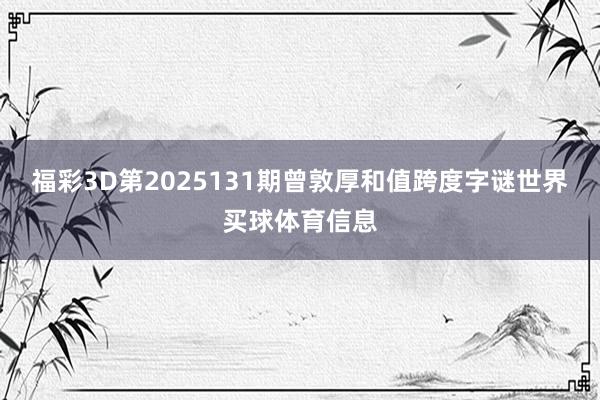 福彩3D第2025131期曾敦厚和值跨度字谜世界买球体育信息