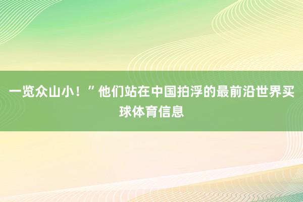 一览众山小！”他们站在中国拍浮的最前沿世界买球体育信息