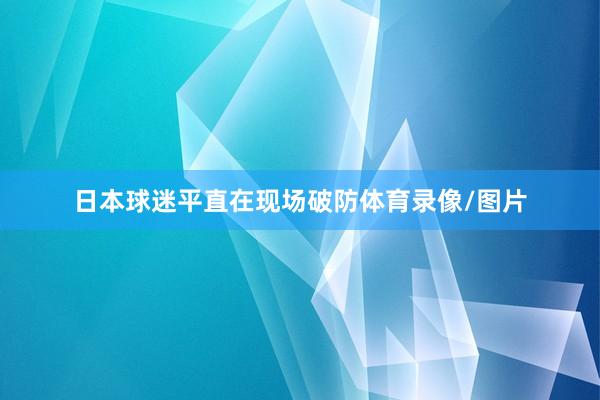 日本球迷平直在现场破防体育录像/图片