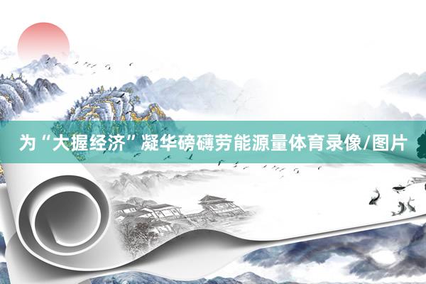 为“大握经济”凝华磅礴劳能源量体育录像/图片