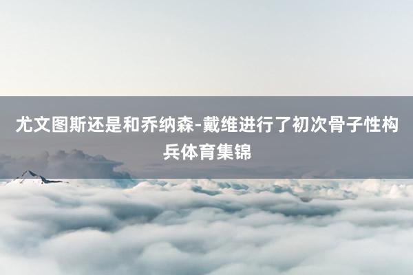 尤文图斯还是和乔纳森-戴维进行了初次骨子性构兵体育集锦