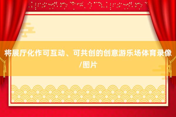 将展厅化作可互动、可共创的创意游乐场体育录像/图片