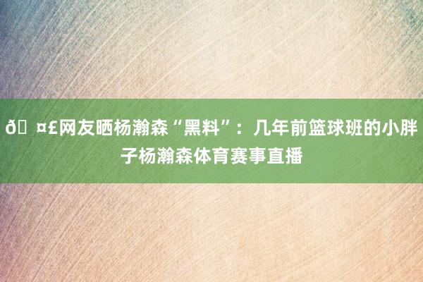 🤣网友晒杨瀚森“黑料”:几年前篮球班的小胖子杨瀚森体育赛事直播