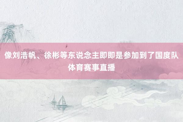 像刘浩帆、徐彬等东说念主即即是参加到了国度队体育赛事直播