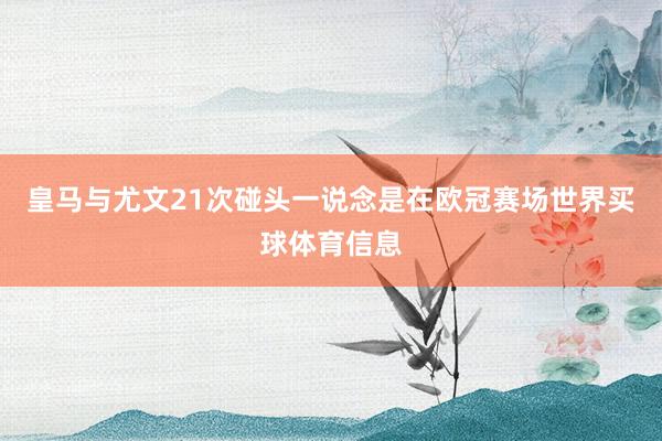 皇马与尤文21次碰头一说念是在欧冠赛场世界买球体育信息