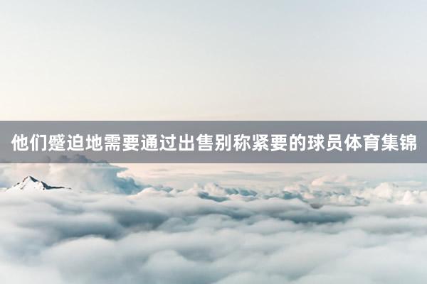 他们蹙迫地需要通过出售别称紧要的球员体育集锦
