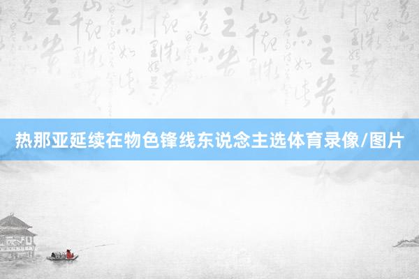 热那亚延续在物色锋线东说念主选体育录像/图片
