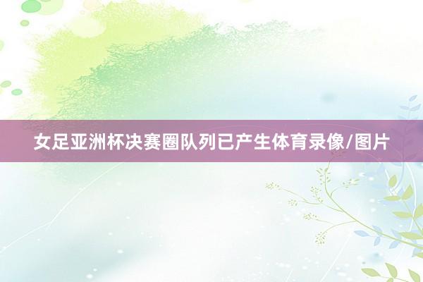 女足亚洲杯决赛圈队列已产生体育录像/图片