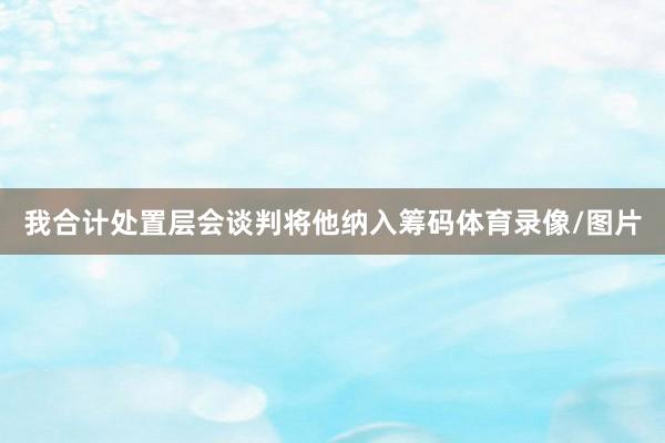 我合计处置层会谈判将他纳入筹码体育录像/图片
