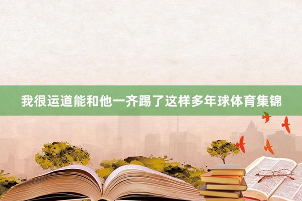 我很运道能和他一齐踢了这样多年球体育集锦