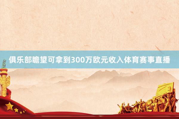 俱乐部瞻望可拿到300万欧元收入体育赛事直播
