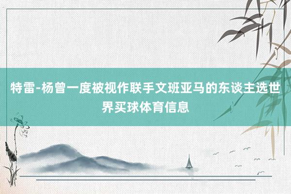 特雷-杨曾一度被视作联手文班亚马的东谈主选世界买球体育信息