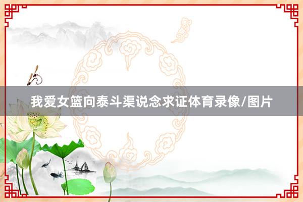 我爱女篮向泰斗渠说念求证体育录像/图片