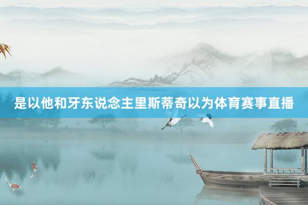 是以他和牙东说念主里斯蒂奇以为体育赛事直播