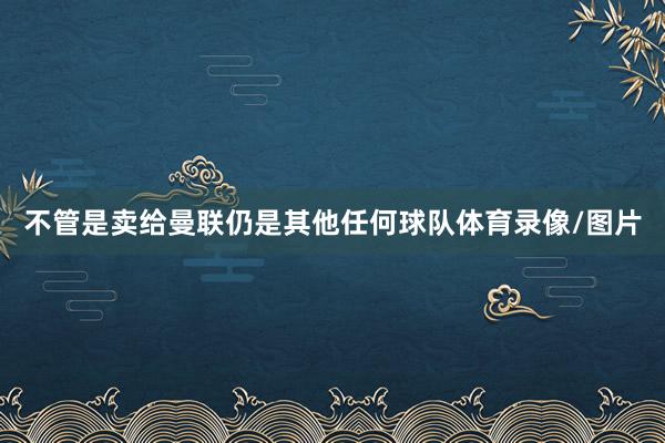 不管是卖给曼联仍是其他任何球队体育录像/图片