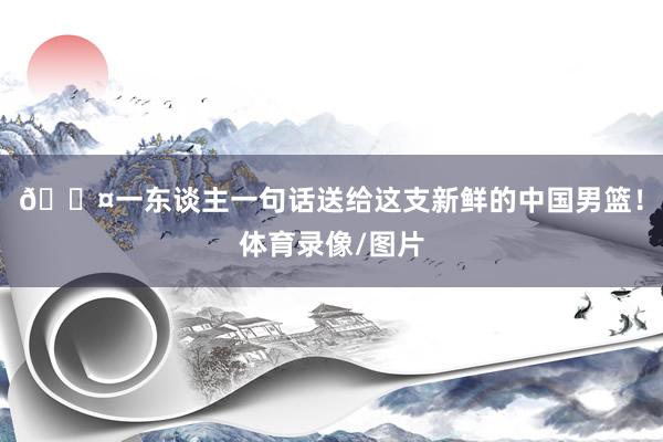 🎤一东谈主一句话送给这支新鲜的中国男篮！体育录像/图片