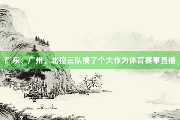 广东、广州、北控三队搞了个大作为体育赛事直播