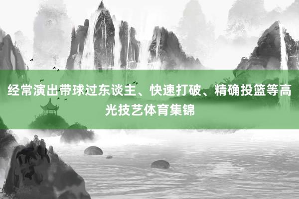 经常演出带球过东谈主、快速打破、精确投篮等高光技艺体育集锦