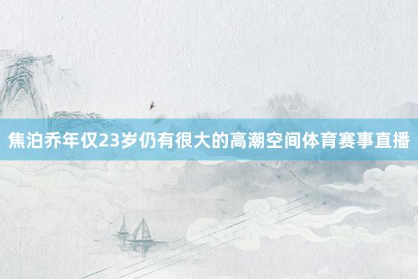 焦泊乔年仅23岁仍有很大的高潮空间体育赛事直播