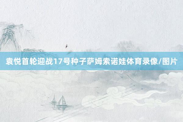 袁悦首轮迎战17号种子萨姆索诺娃体育录像/图片