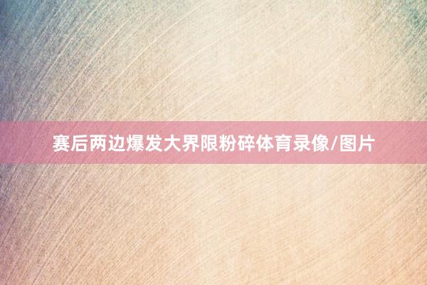 赛后两边爆发大界限粉碎体育录像/图片