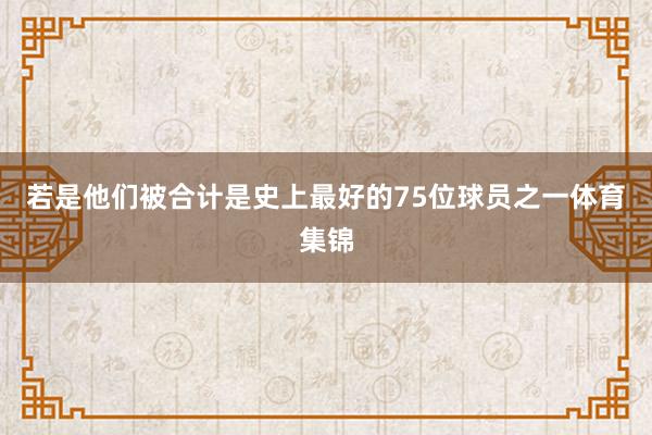 若是他们被合计是史上最好的75位球员之一体育集锦