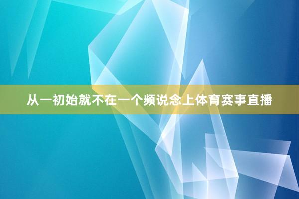 从一初始就不在一个频说念上体育赛事直播