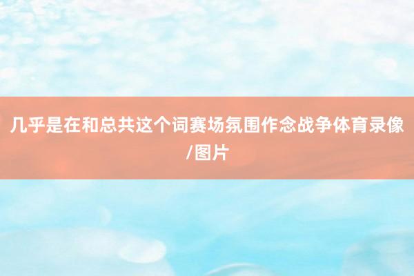 几乎是在和总共这个词赛场氛围作念战争体育录像/图片
