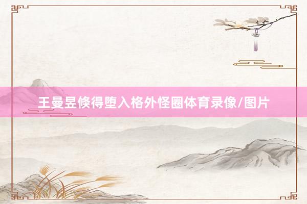 王曼昱倏得堕入格外怪圈体育录像/图片