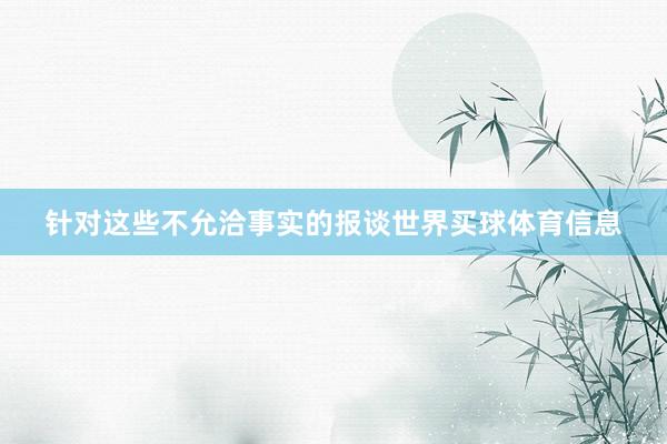 针对这些不允洽事实的报谈世界买球体育信息