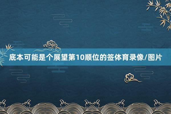 底本可能是个展望第10顺位的签体育录像/图片