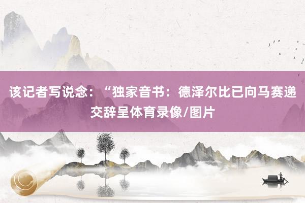 该记者写说念：“独家音书：德泽尔比已向马赛递交辞呈体育录像/图片