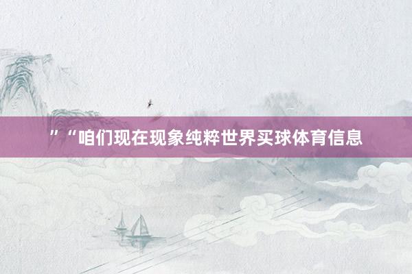 ”“咱们现在现象纯粹世界买球体育信息