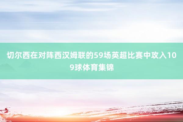 切尔西在对阵西汉姆联的59场英超比赛中攻入109球体育集锦